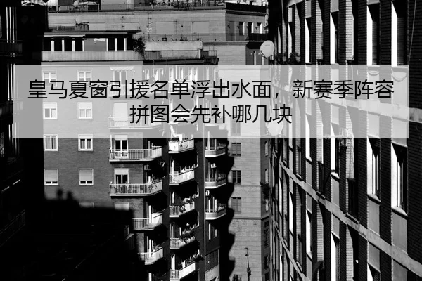 皇马夏窗引援名单浮出水面，新赛季阵容拼图会先补哪几块